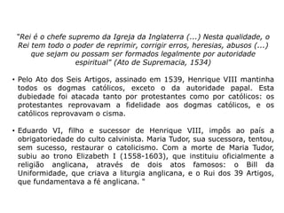 “Rei é o chefe supremo da Igreja da Inglaterra (...) Nesta qualidade, o
 Rei tem todo o poder de reprimir, corrigir erros, heresias, abusos (...)
     que sejam ou possam ser formados legalmente por autoridade
                  espiritual" (Ato de Supremacia, 1534)

• Pelo Ato dos Seis Artigos, assinado em 1539, Henrique VIII mantinha
  todos os dogmas católicos, exceto o da autoridade papal. Esta
  dubiedade foi atacada tanto por protestantes como por católicos: os
  protestantes reprovavam a fidelidade aos dogmas católicos, e os
  católicos reprovavam o cisma.

• Eduardo VI, filho e sucessor de Henrique VIII, impôs ao país a
  obrigatoriedade do culto calvinista. Maria Tudor, sua sucessora, tentou,
  sem sucesso, restaurar o catolicismo. Com a morte de Maria Tudor,
  subiu ao trono Elizabeth I (1558-1603), que instituiu oficialmente a
  religião anglicana, através de dois atos famosos: o Bill da
  Uniformidade, que criava a liturgia anglicana, e o Rui dos 39 Artigos,
  que fundamentava a fé anglicana. "
 
