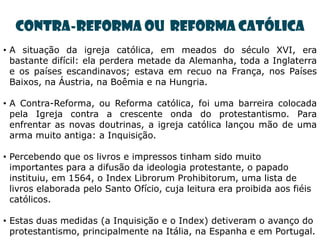 Contra-reforma ou Reforma Católica
• A situação da igreja católica, em meados do século XVI, era
  bastante difícil: ela perdera metade da Alemanha, toda a Inglaterra
  e os países escandinavos; estava em recuo na França, nos Países
  Baixos, na Áustria, na Boêmia e na Hungria.

• A Contra-Reforma, ou Reforma católica, foi uma barreira colocada
  pela Igreja contra a crescente onda do protestantismo. Para
  enfrentar as novas doutrinas, a igreja católica lançou mão de uma
  arma muito antiga: a Inquisição.

• Percebendo que os livros e impressos tinham sido muito
  importantes para a difusão da ideologia protestante, o papado
  instituiu, em 1564, o Index Librorum Prohibitorum, uma lista de
  livros elaborada pelo Santo Ofício, cuja leitura era proibida aos fiéis
  católicos.

• Estas duas medidas (a Inquisição e o Index) detiveram o avanço do
  protestantismo, principalmente na Itália, na Espanha e em Portugal.
 