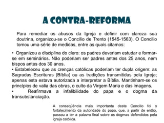 a contra-reforma
  Para remediar os abusos da Igreja e definir com clareza sua
  doutrina, organizou-se o Concilio de Trento (1545-1563). O Concilio
  tomou uma série de medidas, entre as quais citamos:
• Organizou a disciplina do clero: os padres deveriam estudar e formar-
se em seminários. Não poderiam ser padres antes dos 25 anos, nem
bispos antes dos 30 anos.
• Estabeleceu que as crenças católicas poderiam ter dupla origem: as
Sagradas Escrituras (Bíblia) ou as tradições transmitidas pela Igreja;
apenas esta estava autorizada a interpretar a Bíblia. Mantinham-se os
princípios de valia das obras, o culto da Virgem Maria e das imagens.
•        Reafirmava a infalibilidade do papa e o dogma da
transubstanciação.
                    A conseqüência mais importante deste Concilio foi o
                    fortalecimento da autoridade do papa, que, a partir de então,
                    passou a ter a palavra final sobre os dogmas defendidos pela
                    igreja católica.
 
