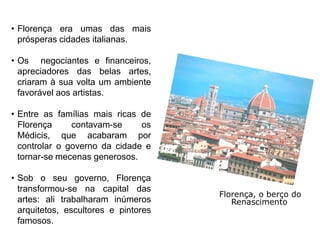• Florença era umas das mais
  prósperas cidades italianas.

• Os negociantes e financeiros,
  apreciadores das belas artes,
  criaram à sua volta um ambiente
  favorável aos artistas.

• Entre as famílias mais ricas de
  Florença     contavam-se     os
  Médicis, que acabaram por
  controlar o governo da cidade e
  tornar-se mecenas generosos.

• Sob o seu governo, Florença
  transformou-se na capital das
                                      Florença, o berço do
  artes: ali trabalharam inúmeros        Renascimento
  arquitetos, escultores e pintores
  famosos.
 