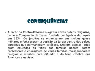 CONSEQUÊNCIAS
• A partir da Contra-Reforma surgiram novas ordens religiosas,
  como a Companhia de Jesus, fundada por Ignácio de Loyola
  em 1534. Os jesuítas se organizaram em moldes quase
  militares e fortaleceram a posição da Igreja dentro dos países
  europeus que permaneciam católicos. Criaram escolas, onde
  eram educados os filhos das famílias nobres; foram
  confessores e educadores de várias famílias reais; fundaram
  colégios e missões para difundir a doutrina católica nas
  Américas e na Ásia.
 