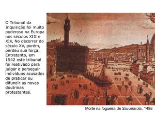 O Tribunal da
Inquisição foi muito
poderoso na Europa
nos séculos XIII e
XIV, No decorrer do
século XV, porém,
perdeu sua força.
Entretanto, em
1542 este tribunal
foi reativado para
julgar e perseguir
indivíduos acusados
de praticar ou
difundir as novas
doutrinas
protestantes.



                       Morte na fogueira de Savonarola, 1498
 