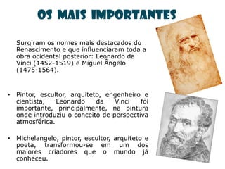 Os mais importantes

  Surgiram os nomes mais destacados do
  Renascimento e que influenciaram toda a
  obra ocidental posterior: Leonardo da
  Vinci (1452-1519) e Miguel Ângelo
  (1475-1564).


• Pintor, escultor, arquiteto, engenheiro e
  cientista,   Leonardo     da   Vinci   foi
  importante, principalmente, na pintura
  onde introduziu o conceito de perspectiva
  atmosférica.

• Michelangelo, pintor, escultor, arquiteto e
  poeta, transformou-se em um dos
  maiores criadores que o mundo já
  conheceu.
 