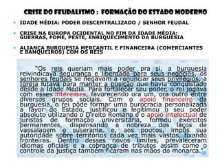 CRISE DO FEUDALISMO : FORMAÇÃO DO ESTADO MODERNO
 IDADE MÉDIA: PODER DESCENTRALIZADO / SENHOR FEUDAL

 CRISE NA EUROPA OCIDENTAL NO FIM DA IDADE MÉDIA:
  GUERRAS, FOME, PESTE, ENRIQUECIMENTO DA BURGUESIA

 ALIANÇA BURGUESIA MERCANTIL E FINANCEIRA (COMERCIANTES
  E BANQUEIROS) COM OS REIS


       ―Os reis queriam mais poder pra si, a burguesia
 reivindicava segurança e liberdade para seus negócios, os
 senhores feudais se negavam a renunciar seus privilégios, a
 Igreja lutava para manter a posição que havia conquistado
 desde a Idade Média. Para fortalecer seu poder, o rei jogava
 com esses interesses, favorecendo ora um, ora outro entre
 diversos grupos sociais. Com o apoio financeiro da
 burguesia, o rei pôde formar uma burocracia personalizada
 a favor do Estado, justificou e legitimou o seu poder
 absoluto utilizando o Direito Romano e o apoio intelectual de
 juristas de formação universitária, formou exércitos
 permanentes, dispensando a nobreza dos laços de
 vassalagem e suserania, e, aos poucos, impôs sua
 autoridade sobre territórios cada vez mais vastos, fixando
 fronteiras. Dentro desses novos limites, prevaleceram
 idiomas oficiais e a cobrança de tributos assim como o
 controle da justiça também ficaram nas mãos do monarca.‖
 