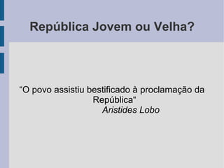 República Jovem ou Velha? “O povo assistiu bestificado à proclamação da República“ Aristides Lobo 