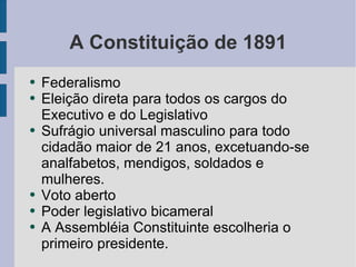 A Constituição de 1891 Federalismo Eleição direta para todos os cargos do Executivo e do Legislativo Sufrágio universal masculino para todo cidadão maior de 21 anos, excetuando-se analfabetos, mendigos, soldados e mulheres. Voto aberto Poder legislativo bicameral A Assembléia Constituinte escolheria o primeiro presidente.  