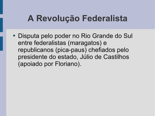 A Revolução Federalista Disputa pelo poder no Rio Grande do Sul entre federalistas (maragatos) e republicanos (pica-paus) chefiados pelo presidente do estado, Júlio de Castilhos (apoiado por Floriano).  
