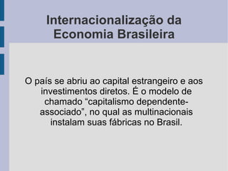 Internacionalização da
Economia Brasileira
O país se abriu ao capital estrangeiro e aos
investimentos diretos. É o modelo de
chamado “capitalismo dependente-
associado”, no qual as multinacionais
instalam suas fábricas no Brasil.
 