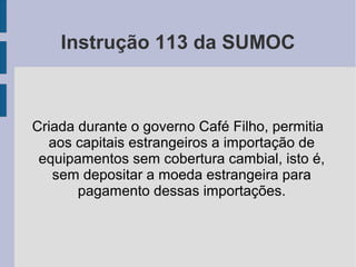Instrução 113 da SUMOC
Criada durante o governo Café Filho, permitia
aos capitais estrangeiros a importação de
equipamentos sem cobertura cambial, isto é,
sem depositar a moeda estrangeira para
pagamento dessas importações.
 