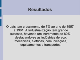 Resultados
O país tem crescimento de 7% ao ano de 1957
a 1961. A Industrialização tem grande
sucesso, havendo um incremento de 80%,
destacando-se as indústrias de aço,
mecânicas, elétricas, comunicações,
equipamentos e transportes.
 