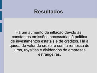 Resultados
Há um aumento da inflação devido às
constantes emissões necessárias à política
de investimentos estatais e de créditos. Há a
queda do valor do cruzeiro com a remessa de
juros, royalties e dividendos de empresas
estrangeiras.
 