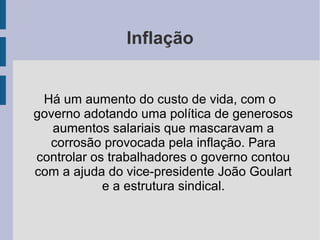 Inflação
Há um aumento do custo de vida, com o
governo adotando uma política de generosos
aumentos salariais que mascaravam a
corrosão provocada pela inflação. Para
controlar os trabalhadores o governo contou
com a ajuda do vice-presidente João Goulart
e a estrutura sindical.
 