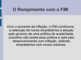 O Rompimento com o FMI
Com o aumento da inflação, o FMI condiciona
a obtenção de novos empréstimos à adoção
pelo governo de uma política de austeridade.
Juscelino não aceita essa política e opta pelo
desenvolvimento com inflação, obtendo
empréstimos com novos credores.
 