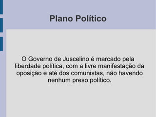 Plano Político
O Governo de Juscelino é marcado pela
liberdade política, com a livre manifestação da
oposição e até dos comunistas, não havendo
nenhum preso político.
 