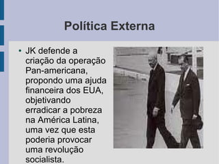 Política Externa
● JK defende a
criação da operação
Pan-americana,
propondo uma ajuda
financeira dos EUA,
objetivando
erradicar a pobreza
na América Latina,
uma vez que esta
poderia provocar
uma revolução
socialista.
 