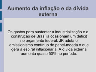 Aumento da inflação e da dívida
externa
Os gastos para sustentar a industrialização e a
construção de Brasília ocasionam um déficit
no orçamento federal. JK adota o
emissionismo contínuo de papel-moeda o que
gera a espiral inflacionária. A dívida externa
aumenta quase 50% no período.
 
