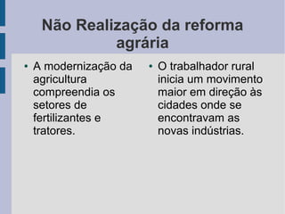 Não Realização da reforma
agrária
● A modernização da
agricultura
compreendia os
setores de
fertilizantes e
tratores.
● O trabalhador rural
inicia um movimento
maior em direção às
cidades onde se
encontravam as
novas indústrias.
 