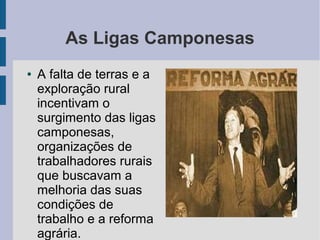As Ligas Camponesas
● A falta de terras e a
exploração rural
incentivam o
surgimento das ligas
camponesas,
organizações de
trabalhadores rurais
que buscavam a
melhoria das suas
condições de
trabalho e a reforma
agrária.
 