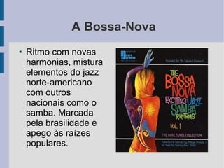 A Bossa-Nova
● Ritmo com novas
harmonias, mistura
elementos do jazz
norte-americano
com outros
nacionais como o
samba. Marcada
pela brasilidade e
apego às raízes
populares.
 