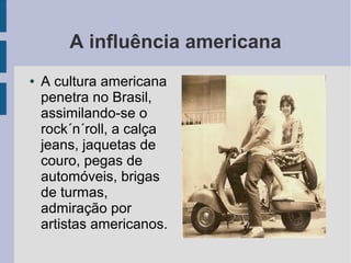 A influência americana
● A cultura americana
penetra no Brasil,
assimilando-se o
rock´n´roll, a calça
jeans, jaquetas de
couro, pegas de
automóveis, brigas
de turmas,
admiração por
artistas americanos.
 