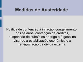 Medidas de Austeridade
Política de contenção à inflação: congelamento
dos salários, contenção de créditos,
suspensão de subsídios ao trigo e à gasolina
visando a estabilização econômica e a
renegociação da dívida externa.
 