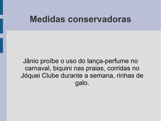 Medidas conservadoras
Jânio proíbe o uso do lança-perfume no
carnaval, biquini nas praias, corridas no
Jóquei Clube durante a semana, rinhas de
galo.
 