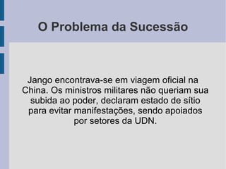 O Problema da Sucessão
Jango encontrava-se em viagem oficial na
China. Os ministros militares não queriam sua
subida ao poder, declaram estado de sítio
para evitar manifestações, sendo apoiados
por setores da UDN.
 