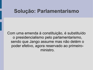 Solução: Parlamentarismo
Com uma emenda à constituição, é substituído
o presidencialismo pelo parlamentarismo,
sendo que Jango assume mas não detém o
poder efetivo, agora reservado ao primeiro-
ministro.
 