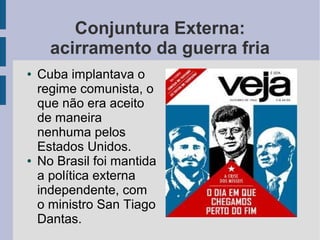 Conjuntura Externa:
acirramento da guerra fria
● Cuba implantava o
regime comunista, o
que não era aceito
de maneira
nenhuma pelos
Estados Unidos.
● No Brasil foi mantida
a política externa
independente, com
o ministro San Tiago
Dantas.
 