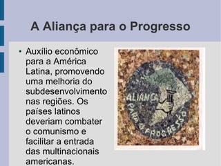 A Aliança para o Progresso
● Auxílio econômico
para a América
Latina, promovendo
uma melhoria do
subdesenvolvimento
nas regiões. Os
países latinos
deveriam combater
o comunismo e
facilitar a entrada
das multinacionais
americanas.
 