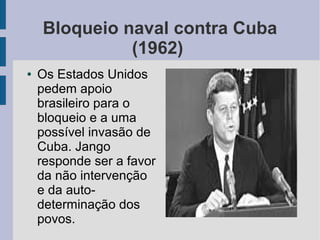 Bloqueio naval contra Cuba
(1962)
● Os Estados Unidos
pedem apoio
brasileiro para o
bloqueio e a uma
possível invasão de
Cuba. Jango
responde ser a favor
da não intervenção
e da auto-
determinação dos
povos.
 