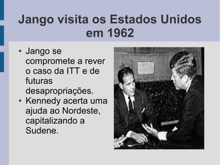 Jango visita os Estados Unidos
em 1962
● Jango se
compromete a rever
o caso da ITT e de
futuras
desapropriações.
● Kennedy acerta uma
ajuda ao Nordeste,
capitalizando a
Sudene.
 