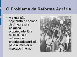 O Problema da Reforma Agrária
● A expansão
capitalista no campo
desintegrava a
pequena
propriedade. Era
necessária a
reforma da
propriedade agrícola
para aumentar o
mercado interno.
 