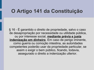 O Artigo 141 da Constituição
§ 16 - É garantido o direito de propriedade, salvo o caso
de desapropriação por necessidade ou utilidade pública,
ou por interesse social, mediante prévia e justa
indenização em dinheiro. Em caso de perigo iminente,
como guerra ou comoção intestina, as autoridades
competentes poderão usar da propriedade particular, se
assim o exigir o bem público, ficando, todavia,
assegurado o direito a indenização ulterior.
 