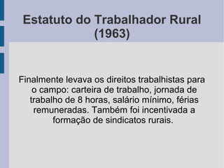 Estatuto do Trabalhador Rural
(1963)
Finalmente levava os direitos trabalhistas para
o campo: carteira de trabalho, jornada de
trabalho de 8 horas, salário mínimo, férias
remuneradas. Também foi incentivada a
formação de sindicatos rurais.
 