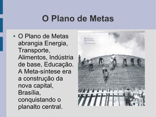 O Plano de Metas
● O Plano de Metas
abrangia Energia,
Transporte,
Alimentos, Indústria
de base, Educação.
A Meta-síntese era
a construção da
nova capital,
Brasília,
conquistando o
planalto central.
 