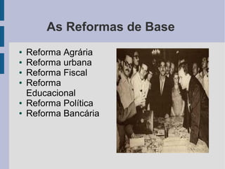 As Reformas de Base
● Reforma Agrária
● Reforma urbana
● Reforma Fiscal
● Reforma
Educacional
● Reforma Política
● Reforma Bancária
 