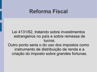 Reforma Fiscal
Lei 4131/62, tratando sobre investimentos
estrangeiros no país e sobre remessa de
lucros.
Outro ponto seria o do uso dos impostos como
instrumento de distribuição de renda e a
criação do imposto sobre grandes fortunas.
 