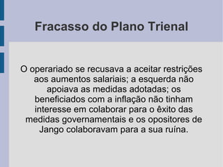 Fracasso do Plano Trienal
O operariado se recusava a aceitar restrições
aos aumentos salariais; a esquerda não
apoiava as medidas adotadas; os
beneficiados com a inflação não tinham
interesse em colaborar para o êxito das
medidas governamentais e os opositores de
Jango colaboravam para a sua ruína.
 
