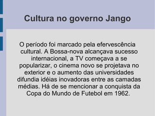Cultura no governo Jango
O período foi marcado pela efervescência
cultural. A Bossa-nova alcançava sucesso
internacional, a TV começava a se
popularizar, o cinema novo se projetava no
exterior e o aumento das universidades
difundia idéias inovadoras entre as camadas
médias. Há de se mencionar a conquista da
Copa do Mundo de Futebol em 1962.
 