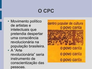 O CPC
● Movimento político
de artistas e
intelectuais que
pretendia despertar
uma consciência
revolucionária na
população brasileira.
● A “Arte
revolucionária” seria
instrumento de
conscientização das
pessoas.
 