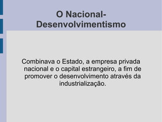 O Nacional-
Desenvolvimentismo
Combinava o Estado, a empresa privada
nacional e o capital estrangeiro, a fim de
promover o desenvolvimento através da
industrialização.
 