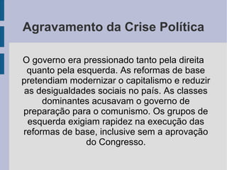 Agravamento da Crise Política
O governo era pressionado tanto pela direita
quanto pela esquerda. As reformas de base
pretendiam modernizar o capitalismo e reduzir
as desigualdades sociais no país. As classes
dominantes acusavam o governo de
preparação para o comunismo. Os grupos de
esquerda exigiam rapidez na execução das
reformas de base, inclusive sem a aprovação
do Congresso.
 