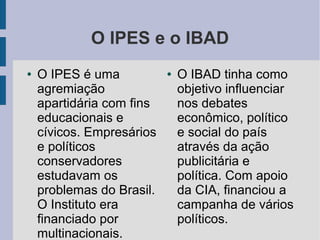 O IPES e o IBAD
● O IPES é uma
agremiação
apartidária com fins
educacionais e
cívicos. Empresários
e políticos
conservadores
estudavam os
problemas do Brasil.
O Instituto era
financiado por
multinacionais.
● O IBAD tinha como
objetivo influenciar
nos debates
econômico, político
e social do país
através da ação
publicitária e
política. Com apoio
da CIA, financiou a
campanha de vários
políticos.
 