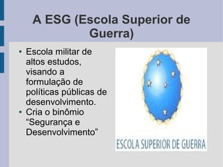 A ESG (Escola Superior de
Guerra)
● Escola militar de
altos estudos,
visando a
formulação de
políticas públicas de
desenvolvimento.
● Cria o binômio
“Segurança e
Desenvolvimento”
 