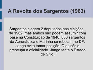 A Revolta dos Sargentos (1963)
Sargentos elegem 2 deputados nas eleições
de 1962, mas ambos são podem assumir com
base na Constituição de 1946. 600 sargentos
da Aeronáutica e Marinha se rebelam no DF.
Jango evita tomar posição. O episódio
preocupa a oficialidade. Jango tenta o Estado
de Sítio.
 