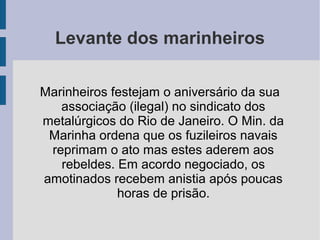 Levante dos marinheiros
Marinheiros festejam o aniversário da sua
associação (ilegal) no sindicato dos
metalúrgicos do Rio de Janeiro. O Min. da
Marinha ordena que os fuzileiros navais
reprimam o ato mas estes aderem aos
rebeldes. Em acordo negociado, os
amotinados recebem anistia após poucas
horas de prisão.
 