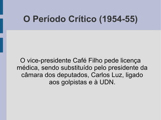 O Período Crítico (1954-55)
O vice-presidente Café Filho pede licença
médica, sendo substituído pelo presidente da
câmara dos deputados, Carlos Luz, ligado
aos golpistas e à UDN.
 