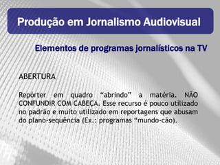 Produção em Jornalismo Audiovisual

    Elementos de programas jornalísticos na TV


ABERTURA

Repórter em quadro “abrindo” a matéria. NÃO
CONFUNDIR COM CABEÇA. Esse recurso é pouco utilizado
no padrão e muito utilizado em reportagens que abusam
do plano-sequência (Ex.: programas “mundo-cão).
 