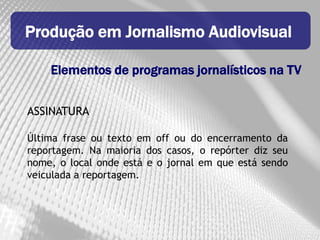 Produção em Jornalismo Audiovisual

    Elementos de programas jornalísticos na TV


ASSINATURA

Última frase ou texto em off ou do encerramento da
reportagem. Na maioria dos casos, o repórter diz seu
nome, o local onde está e o jornal em que está sendo
veiculada a reportagem.
 